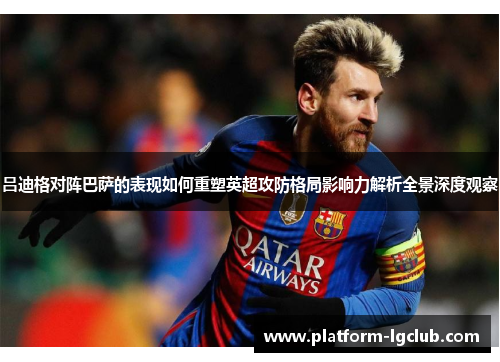 吕迪格对阵巴萨的表现如何重塑英超攻防格局影响力解析全景深度观察